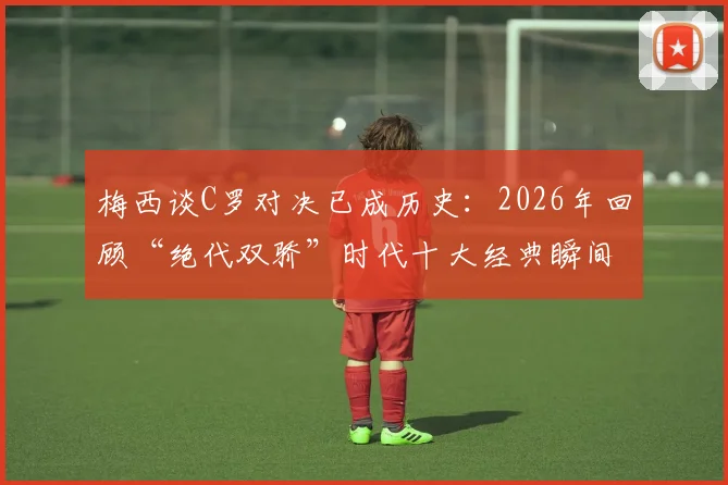 梅西谈C罗对决已成历史：2026年回顾“绝代双骄”时代十大经典瞬间及深远影响
