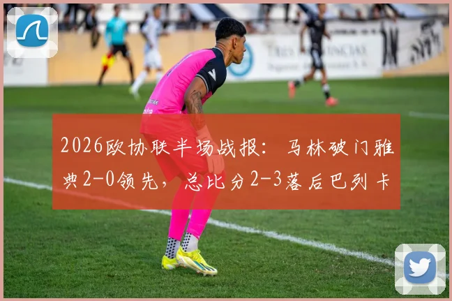 2026欧协联半场战报：马林破门雅典2-0领先，总比分2-3落后巴列卡诺，翻盘希望几何？