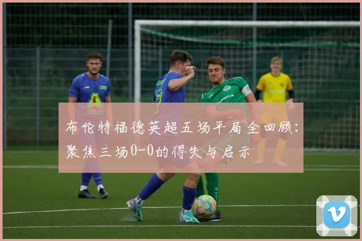 布伦特福德英超五场平局全回顾：聚焦三场0-0的得失与启示