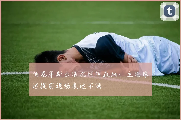 伯恩茅斯击溃沉闷阿森纳，主场球迷提前退场表达不满
