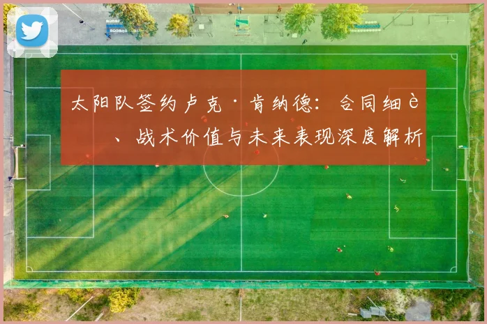 太阳队签约卢克·肯纳德：合同细节、战术价值与未来表现深度解析