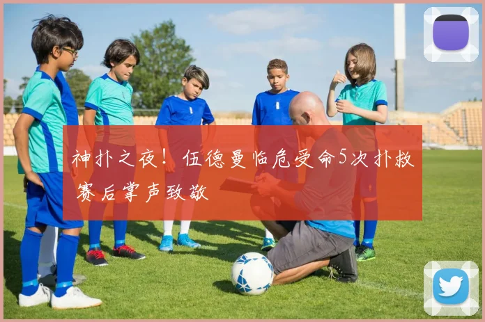 神扑之夜！伍德曼临危受命5次扑救 赛后掌声致敬