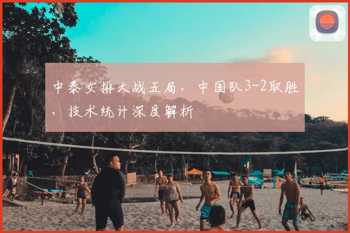 中泰女排大战五局,中国队3-2取胜,技术统计深度解析