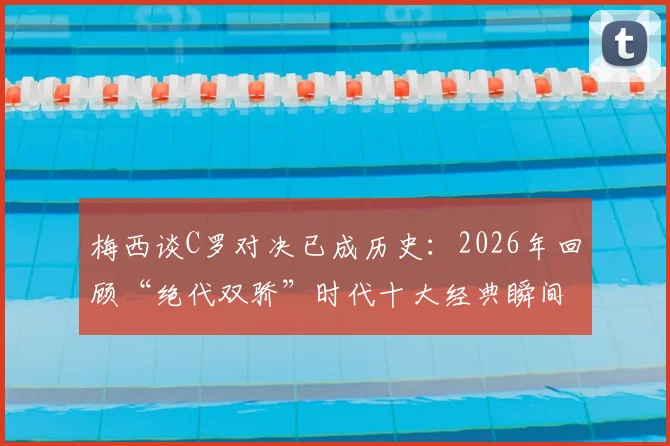 梅西谈C罗对决已成历史：2026年回顾“绝代双骄”时代十大经典瞬间及深远影响