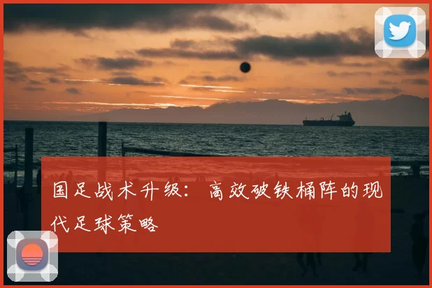 国足战术升级：高效破铁桶阵的现代足球策略