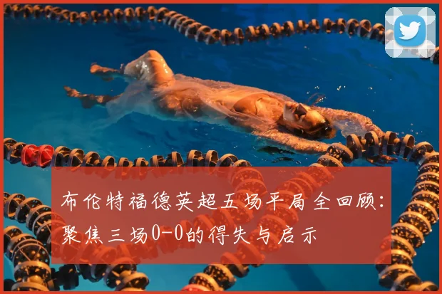 布伦特福德英超五场平局全回顾：聚焦三场0-0的得失与启示